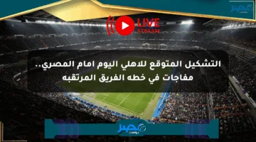 التشكيل المتوقع للأهلي اليوم أمام المصري.. مفاجآت في خطة الفريق المرتقبة